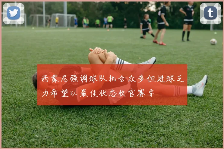 西蒙尼强调球队机会众多但进球乏力希望以最佳状态收官赛季