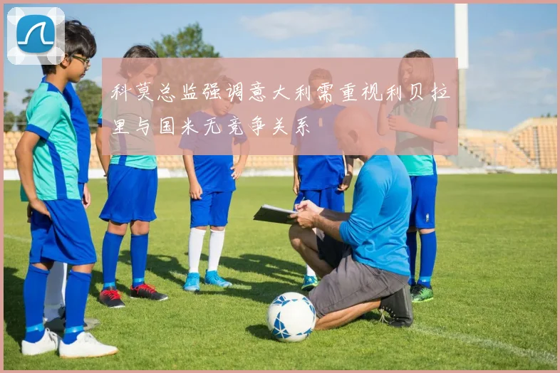 科莫总监强调意大利需重视利贝拉里与国米无竞争关系