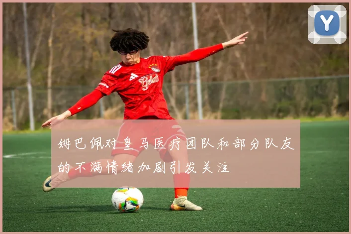 姆巴佩对皇马医疗团队和部分队友的不满情绪加剧引发关注