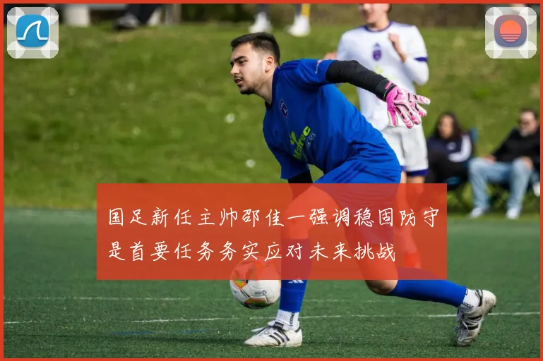 国足新任主帅邵佳一强调稳固防守是首要任务务实应对未来挑战