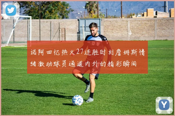 诺阿回忆热火27连胜时刻詹姆斯情绪激动球员通道内外的精彩瞬间