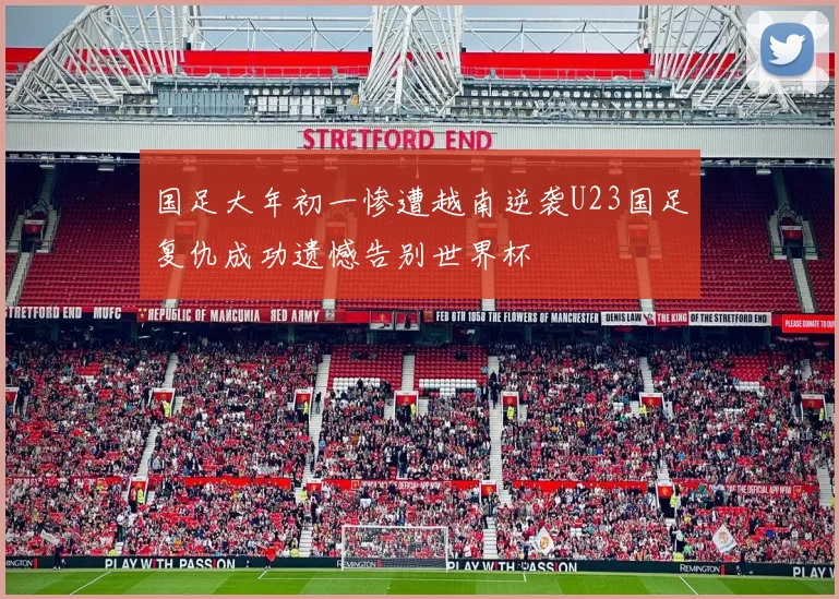国足大年初一惨遭越南逆袭U23国足复仇成功遗憾告别世界杯