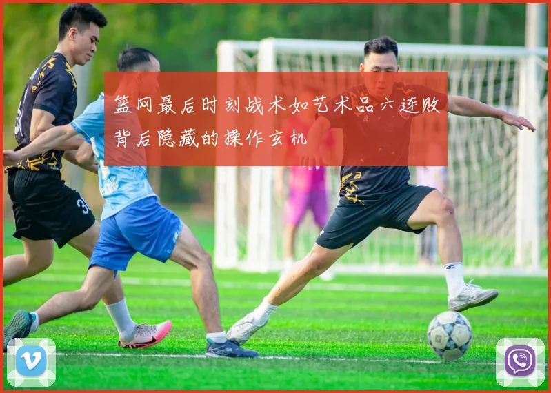 篮网最后时刻战术如艺术品六连败背后隐藏的操作玄机