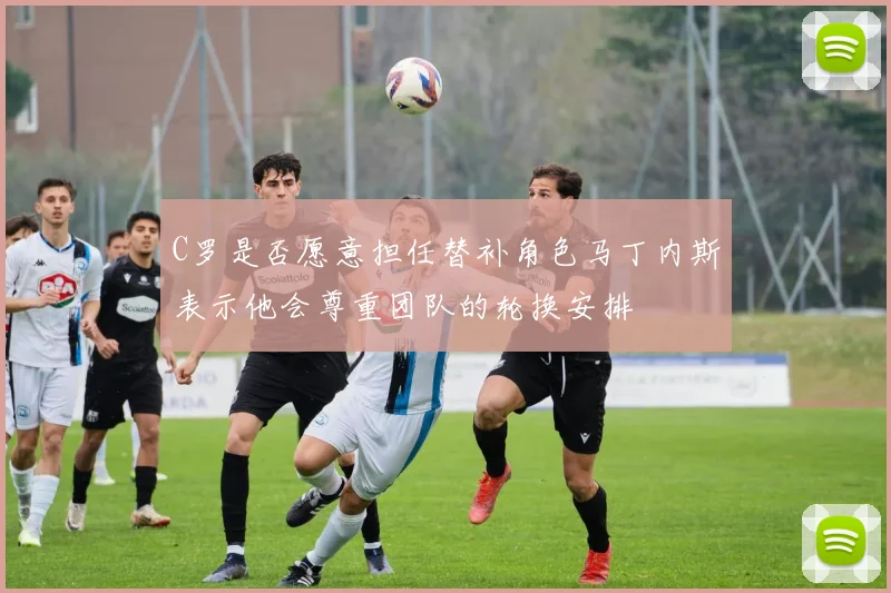C罗是否愿意担任替补角色马丁内斯表示他会尊重团队的轮换安排