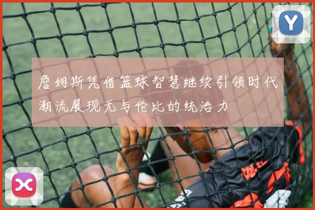 詹姆斯凭借篮球智慧继续引领时代潮流展现无与伦比的统治力