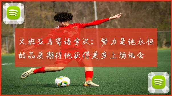 文班亚马寄语索汉：努力是他永恒的品质期待他获得更多上场机会