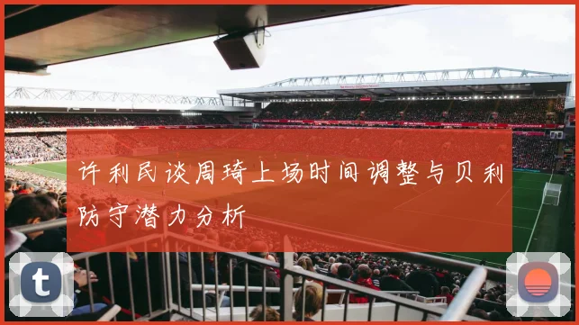 许利民谈周琦上场时间调整与贝利防守潜力分析