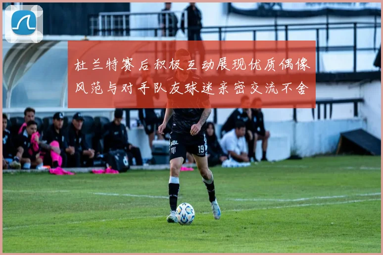 杜兰特赛后积极互动展现优质偶像风范与对手队友球迷亲密交流不舍离场